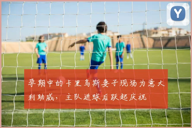 孕期中的卡里乌斯妻子现场为意大利助威，主队进球后跃起庆祝