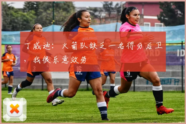 丁威迪：火箭队缺乏一名得分后卫，我很乐意效劳