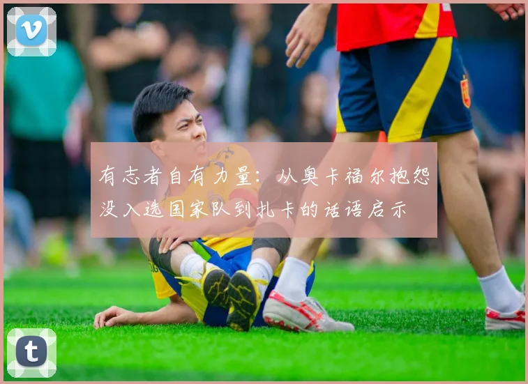 有志者自有力量：从奥卡福尔抱怨没入选国家队到扎卡的话语启示