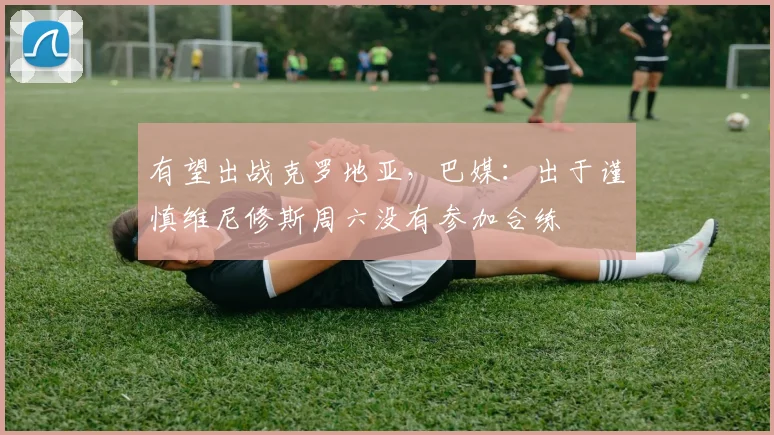 有望出战克罗地亚，巴媒：出于谨慎维尼修斯周六没有参加合练