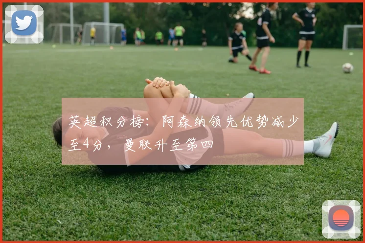 英超积分榜：阿森纳领先优势减少至4分，曼联升至第四