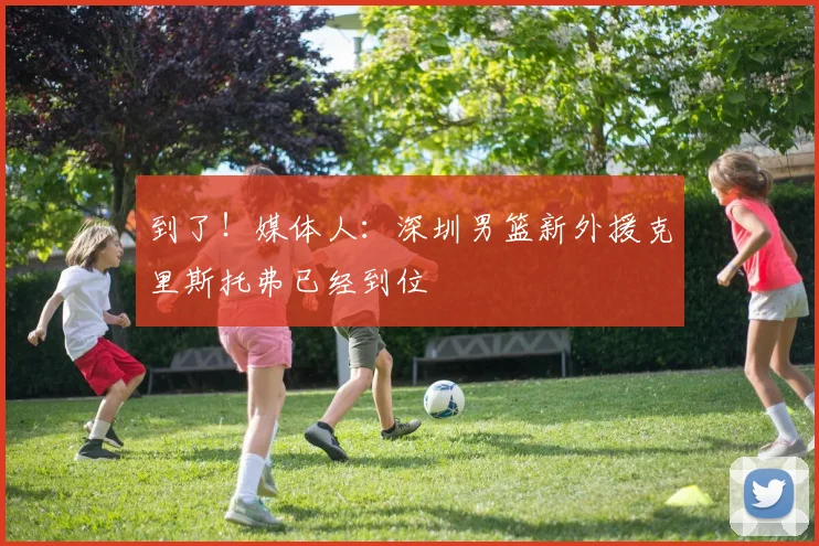 到了！媒体人：深圳男篮新外援克里斯托弗已经到位