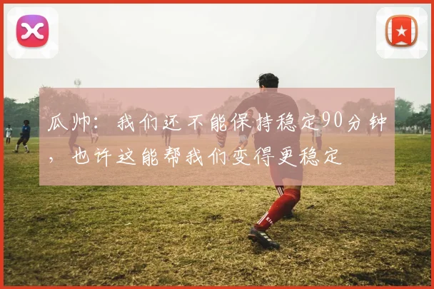 瓜帅：我们还不能保持稳定90分钟，也许这能帮我们变得更稳定