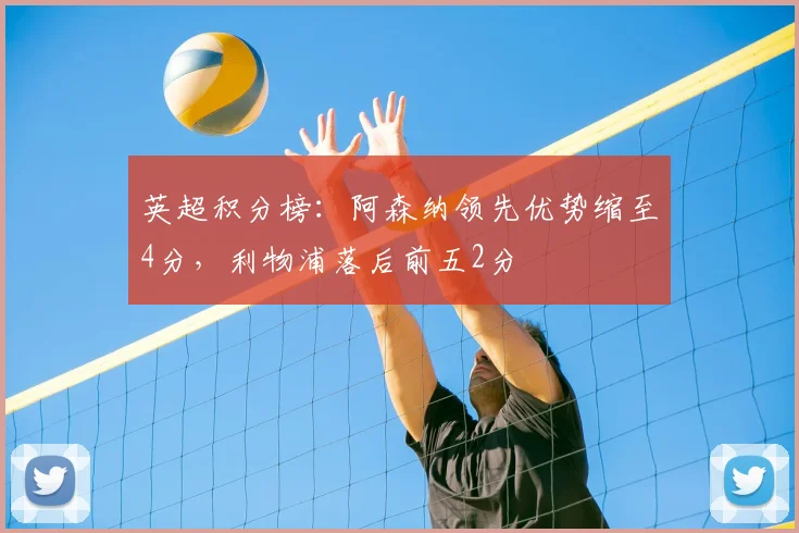 英超积分榜：阿森纳领先优势缩至4分，利物浦落后前五2分