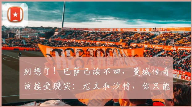 别想了！巴萨已读不回，曼城传奇该接受现实：尤文和沙特，你只能选一个