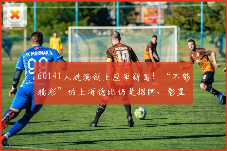 60141人进场创上座率新高！“不够精彩”的上海德比仍是招牌，彰显赛事经济强劲动能