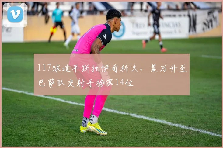 117球追平斯托伊奇科夫，莱万升至巴萨队史射手榜第14位