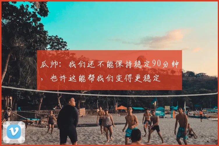 瓜帅：我们还不能保持稳定90分钟，也许这能帮我们变得更稳定