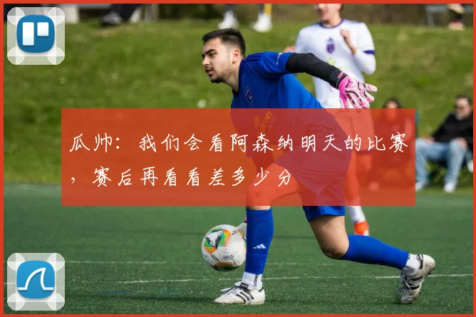 瓜帅：我们会看阿森纳明天的比赛，赛后再看看差多少分
